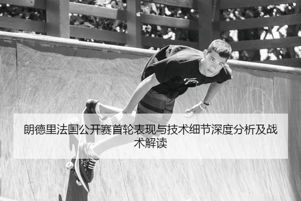 朗德里法国公开赛首轮表现与技术细节深度分析及战术解读