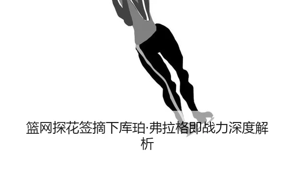 篮网探花签摘下库珀·弗拉格即战力深度解析