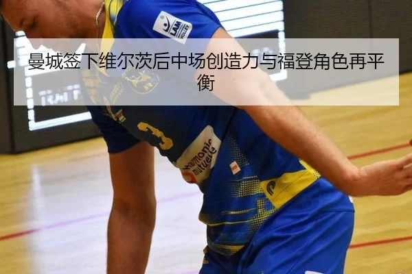 曼城签下维尔茨后中场创造力与福登角色再平衡